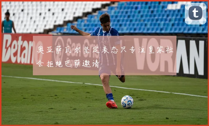 奥亚萨瓦尔坚定表态只专注皇家社会拒绝巴萨邀请