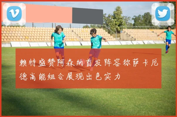 赖特盛赞阿森纳首发阵容称萨卡厄德高能组合展现出色实力