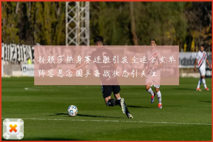孙颖莎热身赛连胜引发全运会女单阵容悬念国乒备战状态引关注