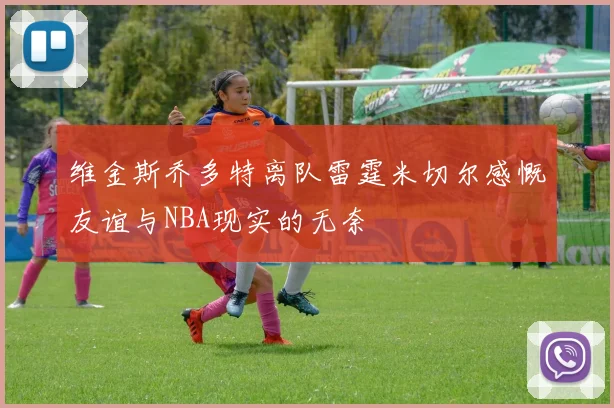 维金斯乔多特离队雷霆米切尔感慨友谊与NBA现实的无奈